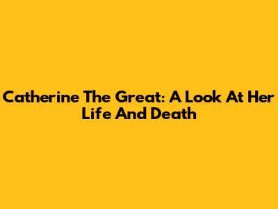 Catherine The Great: A Look At Her Life And Death
