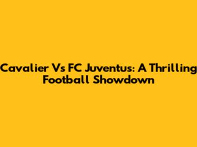 Cavalier Vs FC Juventus: A Thrilling Football Showdown