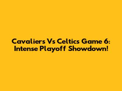 Cavaliers Vs Celtics Game 6: Intense Playoff Showdown!