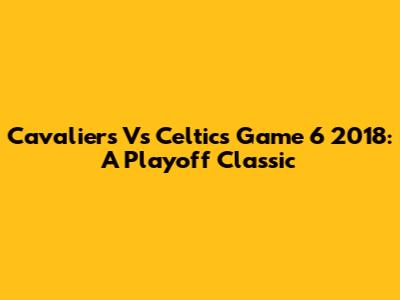 Cavaliers Vs Celtics Game 6 2018: A Playoff Classic