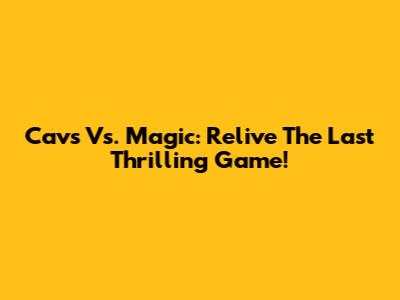Cavs Vs. Magic: Relive The Last Thrilling Game!