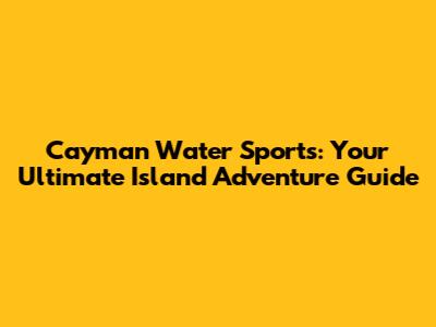 Cayman Water Sports: Your Ultimate Island Adventure Guide