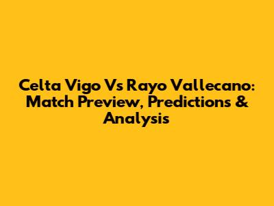 Celta Vigo Vs Rayo Vallecano: Match Preview, Predictions & Analysis