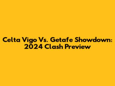 Celta Vigo Vs. Getafe Showdown: 2024 Clash Preview