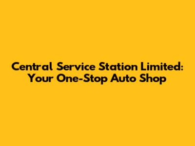 Central Service Station Limited: Your One-Stop Auto Shop