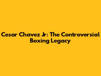 Cesar Chavez Jr: The Controversial Boxing Legacy