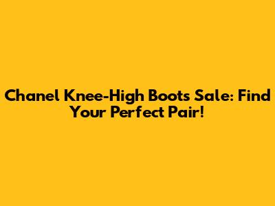Chanel Knee-High Boots Sale: Find Your Perfect Pair!