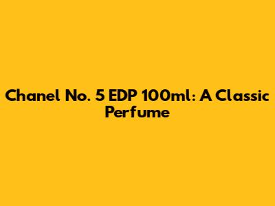 Chanel No. 5 EDP 100ml: A Classic Perfume