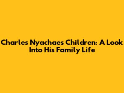 Charles Nyachae's Children: A Look Into His Family Life