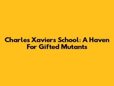 Charles Xavier's School: A Haven For Gifted Mutants