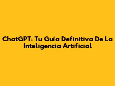 ChatGPT: Tu Guía Definitiva De La Inteligencia Artificial