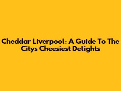 Cheddar Liverpool: A Guide To The City's Cheesiest Delights