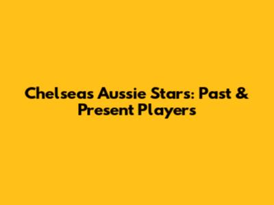 Chelsea's Aussie Stars: Past & Present Players