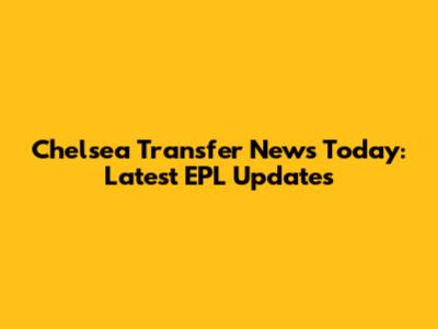 Chelsea Transfer News Today: Latest EPL Updates