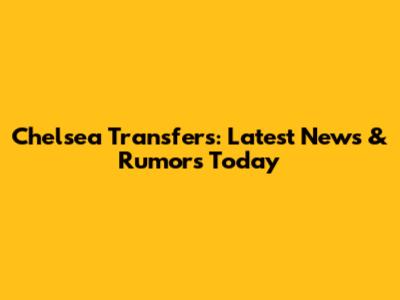Chelsea Transfers: Latest News & Rumors Today