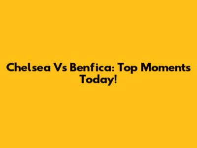 Chelsea Vs Benfica: Top Moments Today!