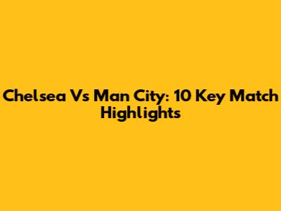 Chelsea Vs Man City: 10 Key Match Highlights