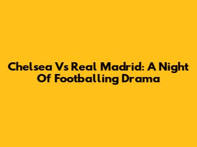 Chelsea Vs Real Madrid: A Night Of Footballing Drama