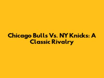 Chicago Bulls Vs. NY Knicks: A Classic Rivalry