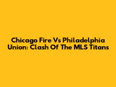 Chicago Fire Vs Philadelphia Union: Clash Of The MLS Titans