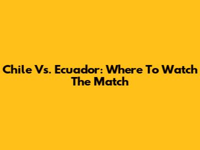 Chile Vs. Ecuador: Where To Watch The Match