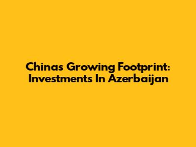 China's Growing Footprint: Investments In Azerbaijan