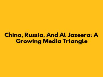 China, Russia, And Al Jazeera: A Growing Media Triangle