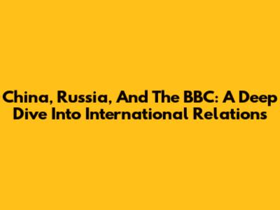 China, Russia, And The BBC: A Deep Dive Into International Relations