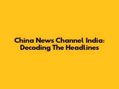 China News Channel India: Decoding The Headlines