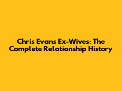 Chris Evans' Ex-Wives: The Complete Relationship History