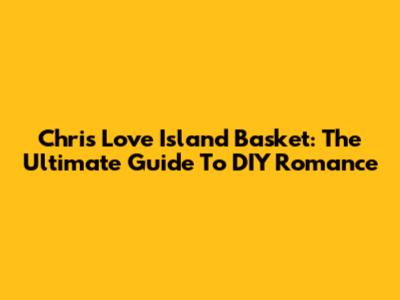 Chris Love Island Basket: The Ultimate Guide To DIY Romance