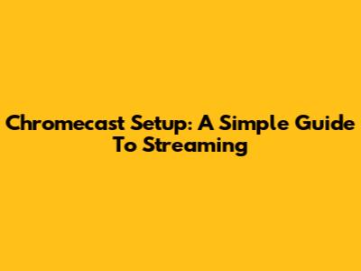 Chromecast Setup: A Simple Guide To Streaming