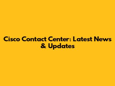 Cisco Contact Center: Latest News & Updates