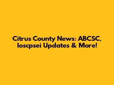 Citrus County News: ABCSC, Ioscpsei Updates & More!