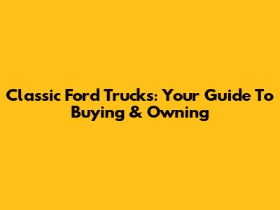 Classic Ford Trucks: Your Guide To Buying & Owning