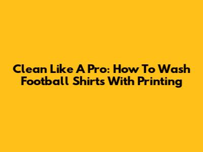 Clean Like A Pro: How To Wash Football Shirts With Printing
