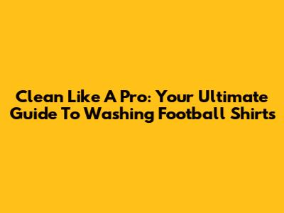 Clean Like A Pro: Your Ultimate Guide To Washing Football Shirts
