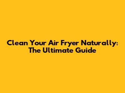 Clean Your Air Fryer Naturally: The Ultimate Guide