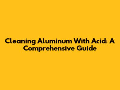 Cleaning Aluminum With Acid: A Comprehensive Guide
