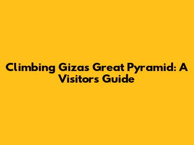 Climbing Giza's Great Pyramid: A Visitor's Guide