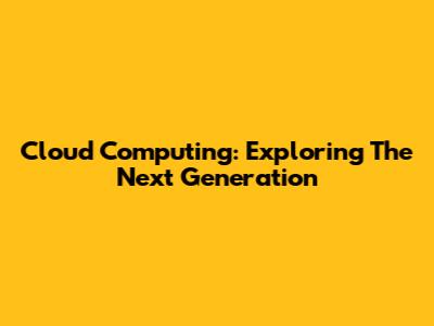 Cloud Computing: Exploring The Next Generation
