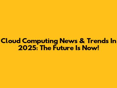Cloud Computing News & Trends In 2025: The Future Is Now!