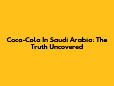 Coca-Cola In Saudi Arabia: The Truth Uncovered