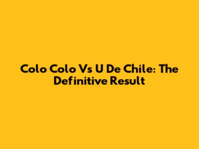 Colo Colo Vs U De Chile: The Definitive Result