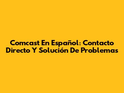 Comcast En Español: Contacto Directo Y Solución De Problemas