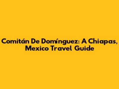 Comitán De Domínguez: A Chiapas, Mexico Travel Guide