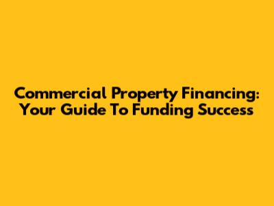 Commercial Property Financing: Your Guide To Funding Success