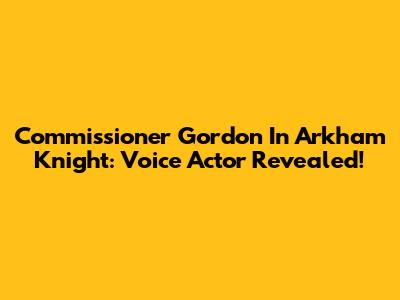 Commissioner Gordon In Arkham Knight: Voice Actor Revealed!