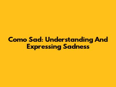 Como Sad: Understanding And Expressing Sadness
