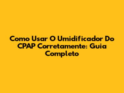 Como Usar O Umidificador Do CPAP Corretamente: Guia Completo